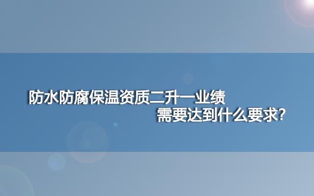 防水防腐保温资质二升一业绩需要达到什么要求？