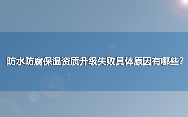 防水防腐保温资质升级失败具体原因有哪些？