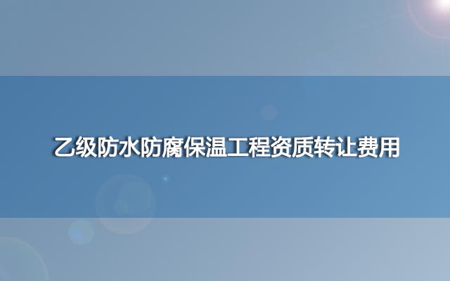 乙级防水防腐保温工程资质转让费用(快速办理需要多少钱)