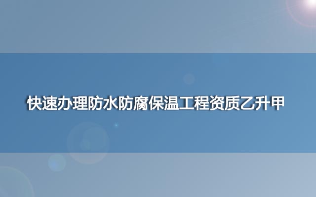 快速办理防水防腐保温工程资质乙升甲 快速办理防水防腐保温工程资质乙升甲